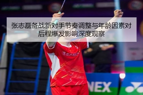 张志磊备战新对手节奏调整与年龄因素对后程爆发影响深度观察